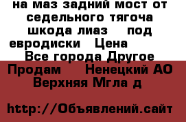 .на маз.задний мост от седельного тягоча шкода-лиаз110 под евродиски › Цена ­ 40 000 - Все города Другое » Продам   . Ненецкий АО,Верхняя Мгла д.